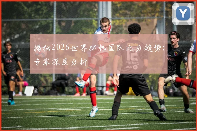 揭秘2026世界杯韩国队比分趋势：专家深度分析