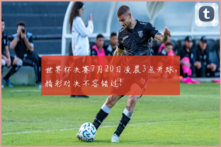 世界杯决赛7月20日凌晨3点开球，精彩对决不容错过！