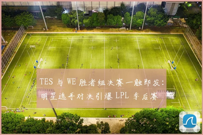 TES 与 WE 胜者组决赛一触即发：明星选手对决引爆 LPL 季后赛