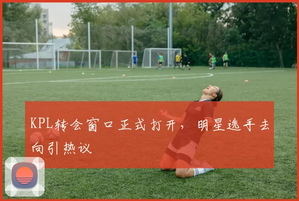KPL转会窗口正式打开,明星选手去向引热议