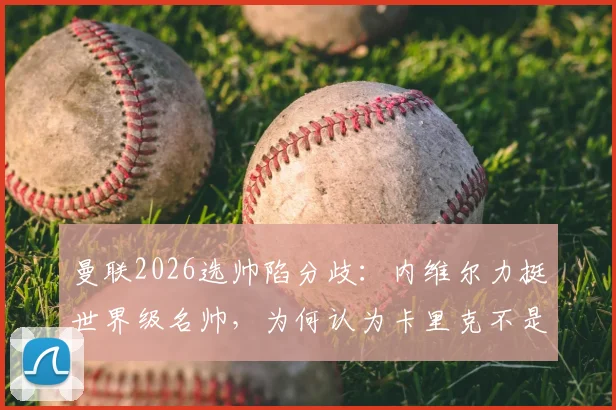 曼联2026选帅陷分歧：内维尔力挺世界级名帅，为何认为卡里克不是最优解？