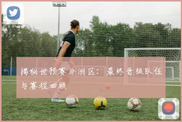 揭秘世预赛非洲区:最终晋级队伍与赛程回顾