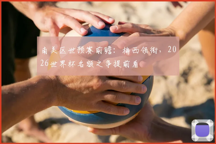 南美区世预赛前瞻:梅西领衔,2026世界杯名额之争提前看