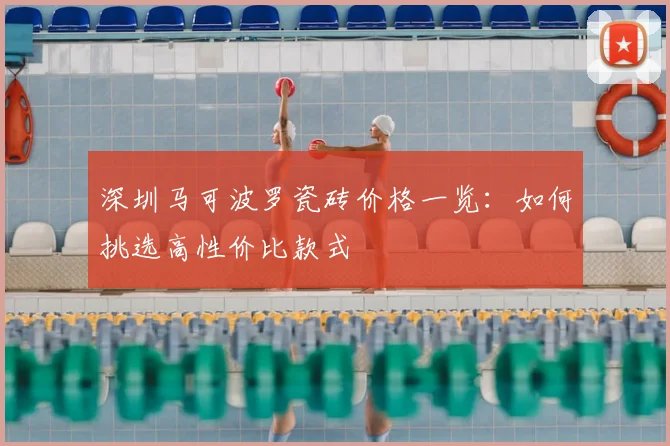 深圳马可波罗瓷砖价格一览：如何挑选高性价比款式