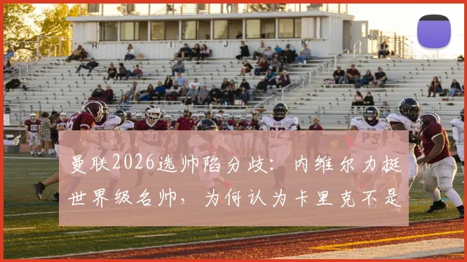 曼联2026选帅陷分歧：内维尔力挺世界级名帅，为何认为卡里克不是最优解？