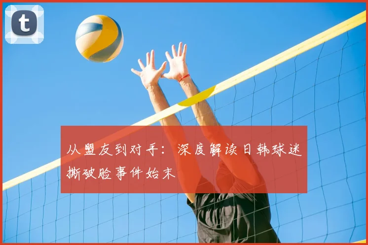 从盟友到对手：深度解读日韩球迷撕破脸事件始末