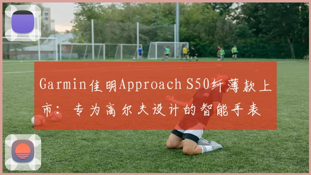 Garmin佳明Approach S50纤薄款上市:专为高尔夫设计的智能手表