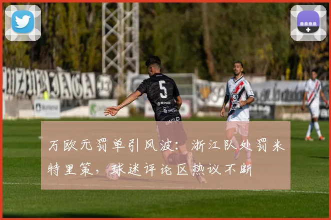 万欧元罚单引风波：浙江队处罚米特里策，球迷评论区热议不断