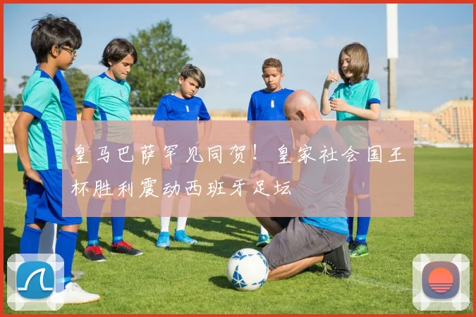 皇马巴萨罕见同贺！皇家社会国王杯胜利震动西班牙足坛