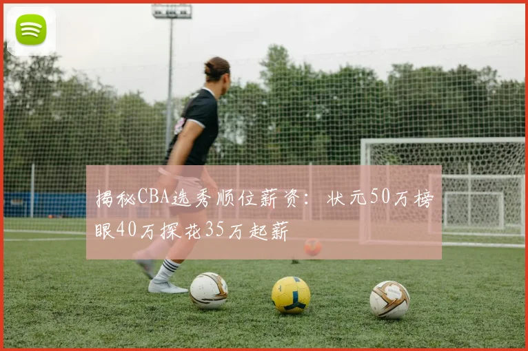 揭秘CBA选秀顺位薪资：状元50万榜眼40万探花35万起薪