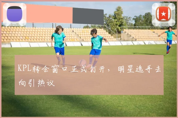 KPL转会窗口正式打开，明星选手去向引热议