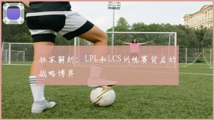 独家解析：LPL和LCS训练赛背后的战略博弈